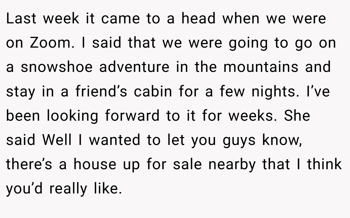 Last week it came to a head when we were on Zoom. I said that we were going to go on a snowshoe adventure in the mountains and stay in a friend’s cabin for a few nights. I’ve been looking forward to it for weeks. She said Well I wanted to let you guys know, there’s a house up for sale nearby that I think you’d really like.