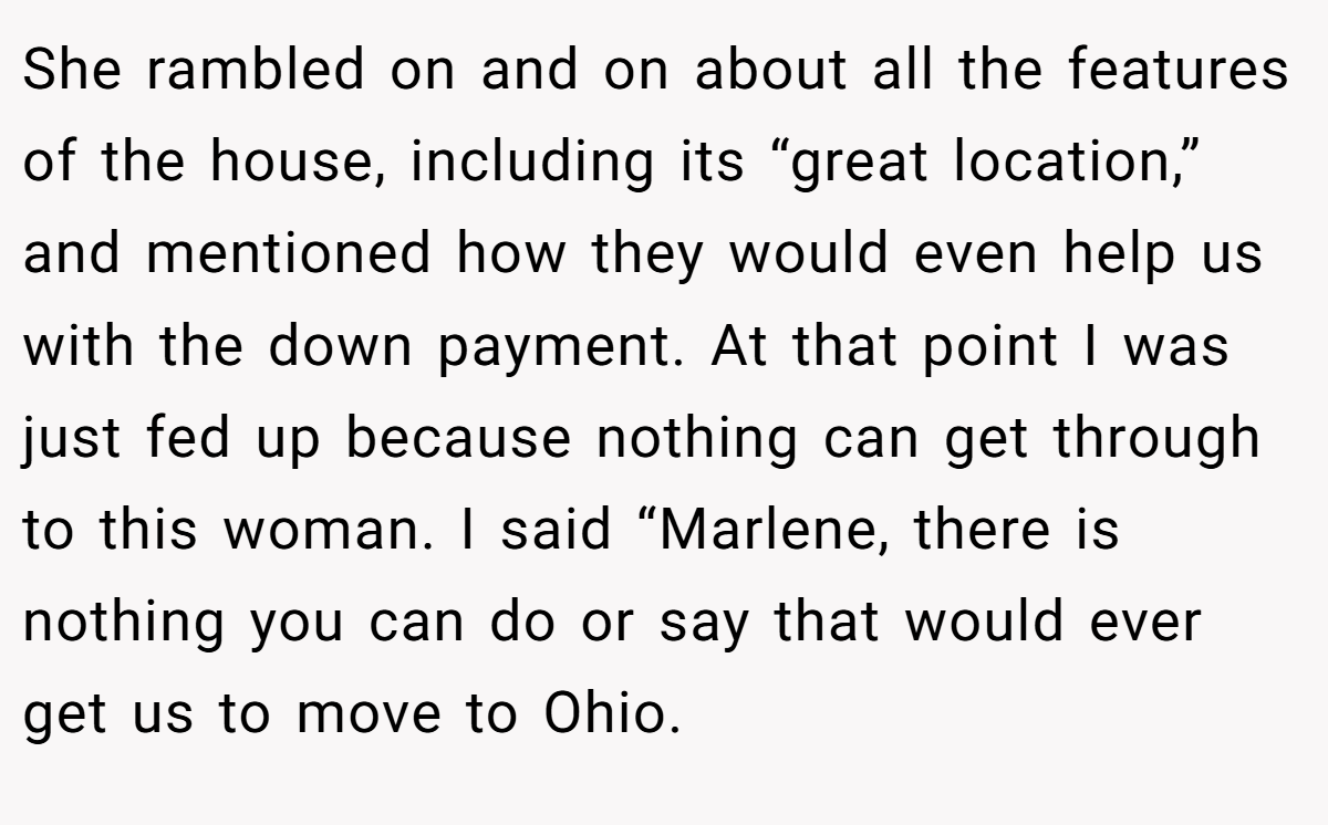 She rambled on and on about all the features of the house, including its “great location,” and mentioned how they would even help us with the down payment. At that point I was just fed up because nothing can get through to this woman. I said “Marlene, there is nothing you can do or say that would ever get us to move to Ohio.