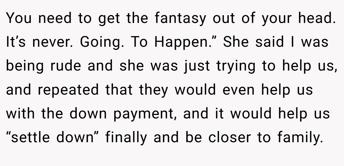 You need to get the fantasy out of your head. It’s never. Going. To Happen.” She said I was being rude and she was just trying to help us, and repeated that they would even help us with the down payment, and it would help us “settle down” finally and be closer to family.