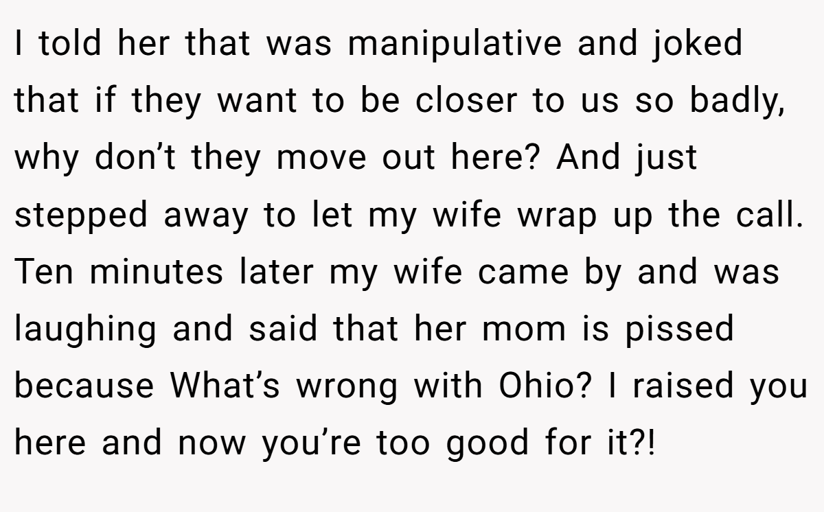 I told her that was manipulative and joked that if they want to be closer to us so badly, why don’t they move out here? And just stepped away to let my wife wrap up the call. Ten minutes later my wife came by and was laughing and said that her mom is pissed because What’s wrong with Ohio? I raised you here and now you’re too good for it?!