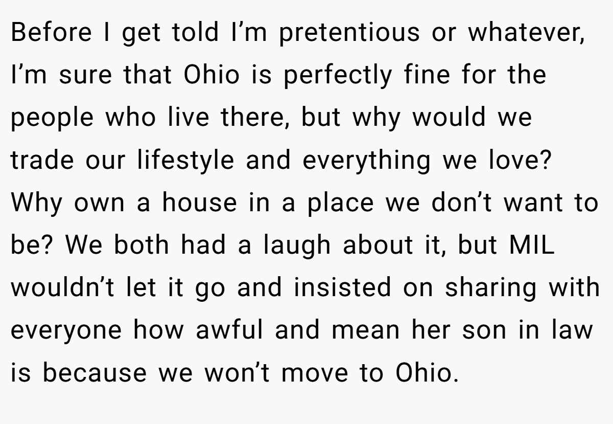 Before I get told I’m pretentious or whatever, I’m sure that Ohio is perfectly fine for the people who live there, but why would we trade our lifestyle and everything we love? Why own a house in a place we don’t want to be? We both had a laugh about it, but MIL wouldn’t let it go and insisted on sharing with everyone how awful and mean her son in law is because we won’t move to Ohio.