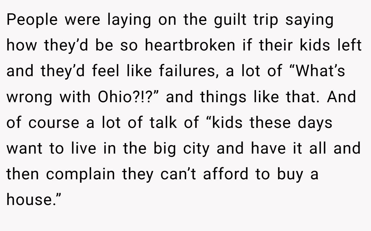 People were laying on the guilt trip saying how they’d be so heartbroken if their kids left and they’d feel like failures, a lot of “What’s wrong with Ohio?!?” and things like that. And of course a lot of talk of “kids these days want to live in the big city and have it all and then complain they can’t afford to buy a house.”