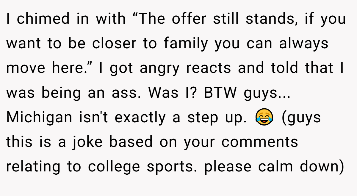 I chimed in with “The offer still stands, if you want to be closer to family you can always move here.” I got angry reacts and told that I was being an ass. Was I? BTW guys... Michigan isn't exactly a step up. 😂 (guys this is a joke based on your comments relating to college sports. please calm down)