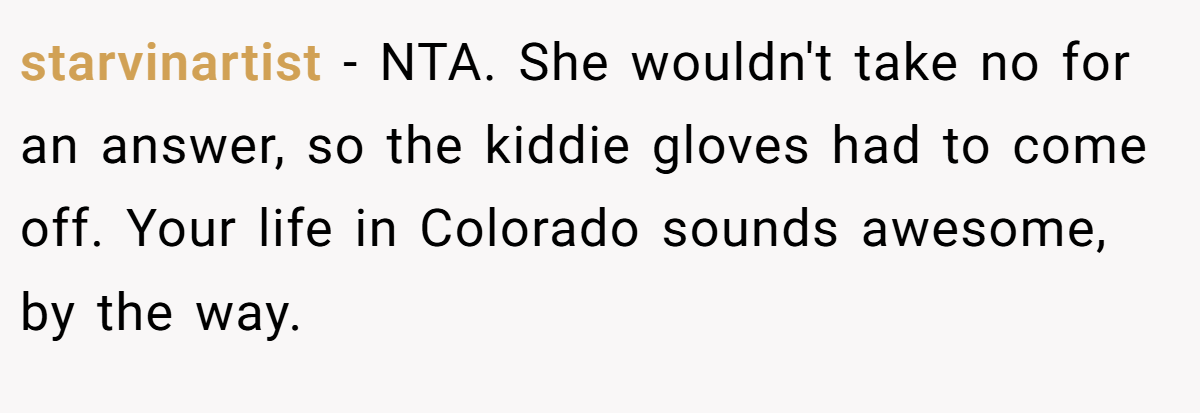 starvinartist - NTA. She wouldn't take no for an answer, so the kiddie gloves had to come off. Your life in Colorado sounds awesome, by the way.