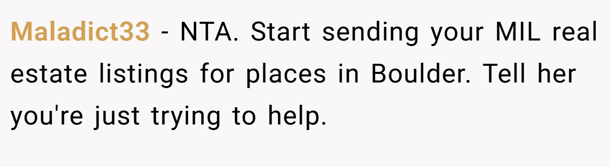 Maladict33 - NTA. Start sending your MIL real estate listings for places in Boulder. Tell her you're just trying to help.