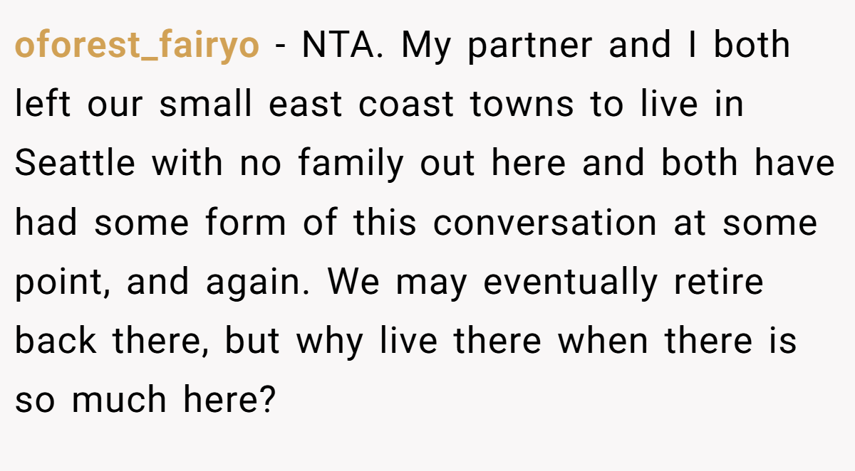 oforest_fairyo - NTA. My partner and I both left our small east coast towns to live in Seattle with no family out here and both have had some form of this conversation at some point, and again. We may eventually retire back there, but why live there when there is so much here?