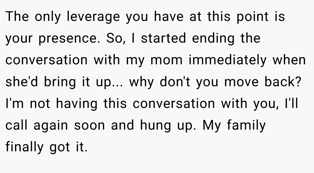 The only leverage you have at this point is your presence. So, I started ending the conversation with my mom immediately when she'd bring it up... why don't you move back? I'm not having this conversation with you, I'll call again soon and hung up. My family finally got it.