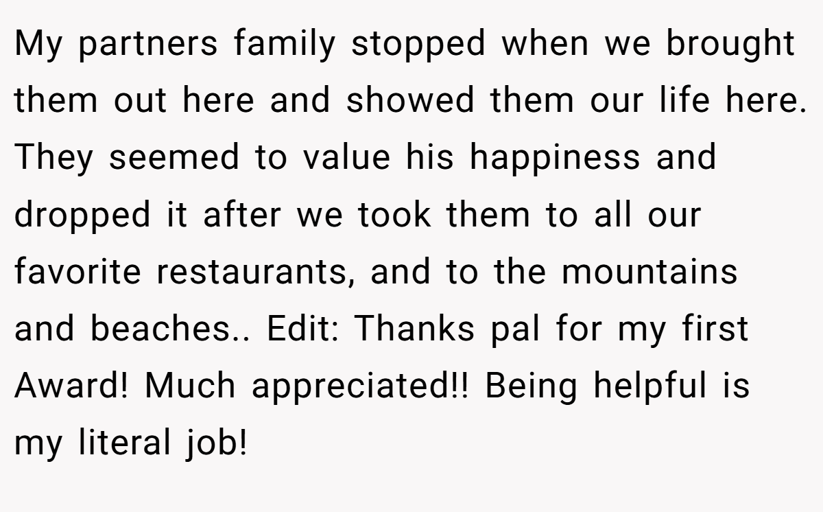 My partners family stopped when we brought them out here and showed them our life here. They seemed to value his happiness and dropped it after we took them to all our favorite restaurants, and to the mountains and beaches.. Edit: Thanks pal for my first Award! Much appreciated!! Being helpful is my literal job!