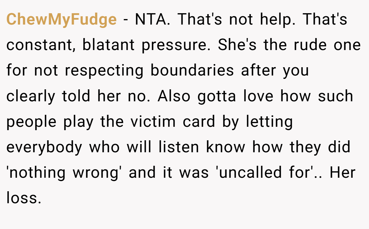 ChewMyFudge - NTA. That's not help. That's constant, blatant pressure. She's the rude one for not respecting boundaries after you clearly told her no. Also gotta love how such people play the victim card by letting everybody who will listen know how they did 'nothing wrong' and it was 'uncalled for'.. Her loss.