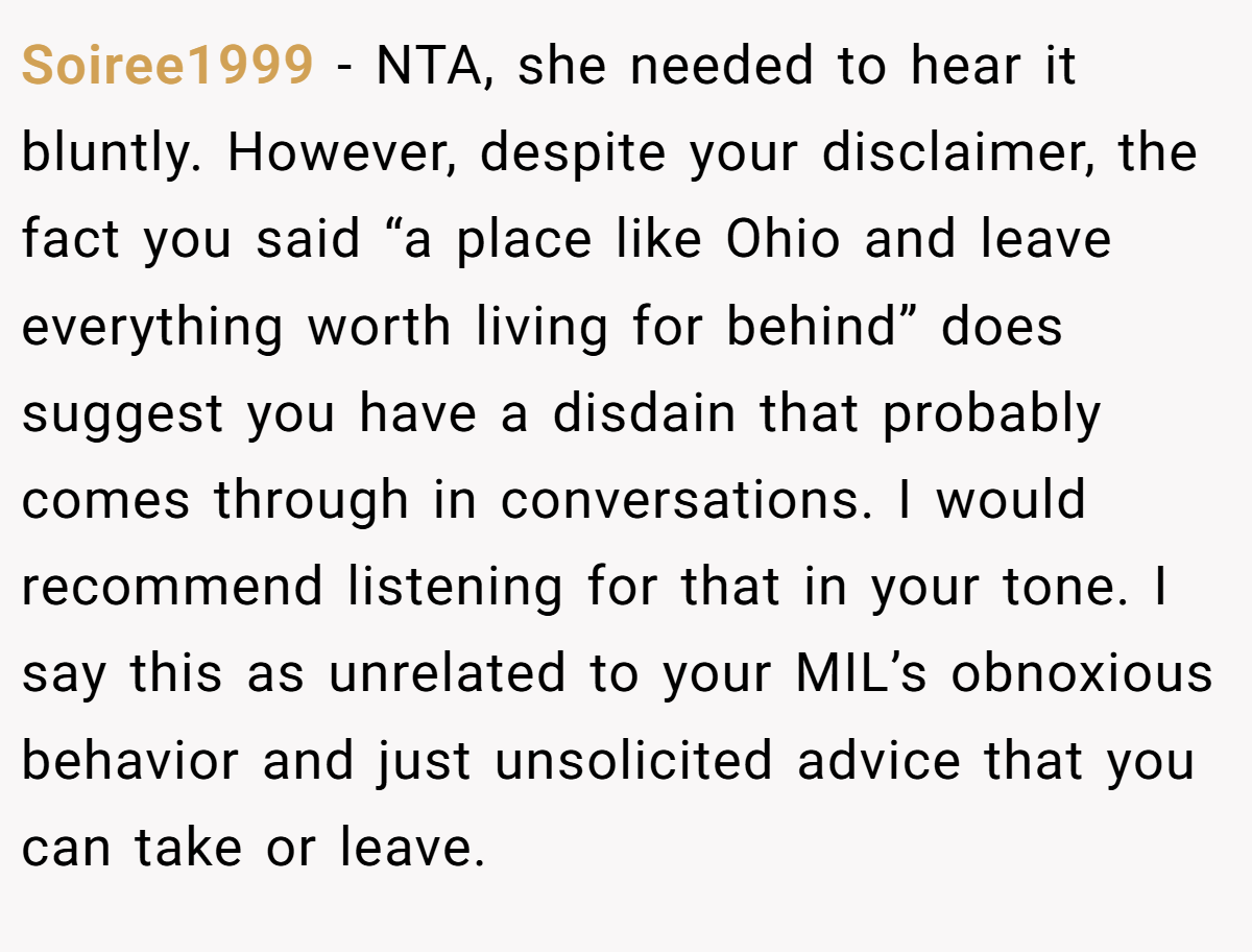 Soiree1999 - NTA, she needed to hear it bluntly. However, despite your disclaimer, the fact you said “a place like Ohio and leave everything worth living for behind” does suggest you have a disdain that probably comes through in conversations. I would recommend listening for that in your tone. I say this as unrelated to your MIL’s obnoxious behavior and just unsolicited advice that you can take or leave.