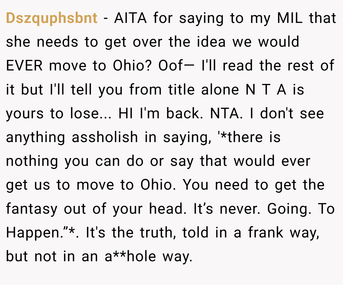 Dszquphsbnt - AITA for saying to my MIL that she needs to get over the idea we would EVER move to Ohio? Oof— I'll read the rest of it but I'll tell you from title alone N T A is yours to lose... HI I'm back. NTA. I don't see anything assholish in saying, '*there is nothing you can do or say that would ever get us to move to Ohio. You need to get the fantasy out of your head. It’s never. Going. To Happen.”*. It's the truth, told in a frank way, but not in an a**hole way.