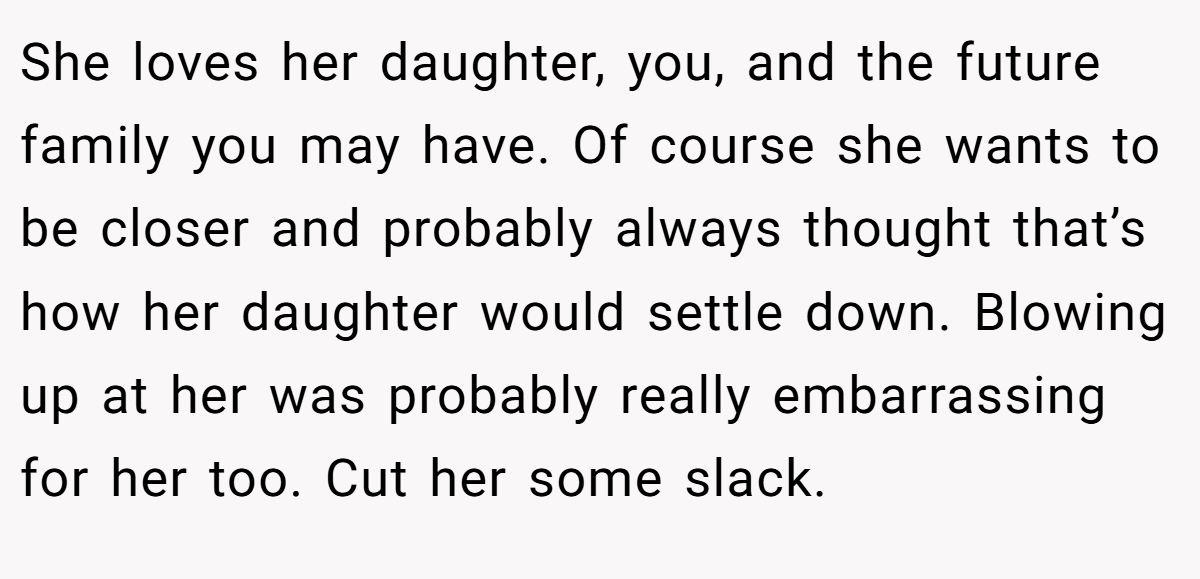 She loves her daughter, you, and the future family you may have. Of course she wants to be closer and probably always thought that’s how her daughter would settle down. Blowing up at her was probably really embarrassing for her too. Cut her some slack.