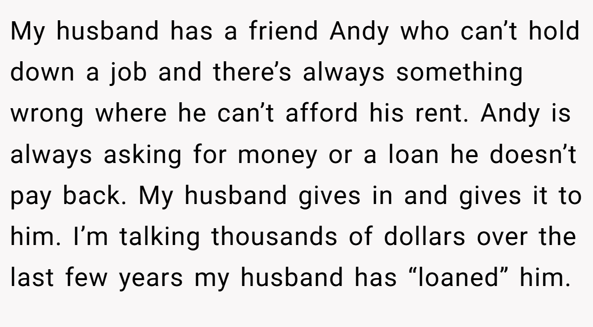 My husband has a friend Andy who can’t hold down a job and there’s always something wrong where he can’t afford his rent. Andy is always asking for money or a loan he doesn’t pay back. My husband gives in and gives it to him. I’m talking thousands of dollars over the last few years my husband has “loaned” him.