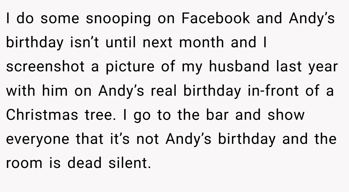 I do some snooping on Facebook and Andy’s birthday isn’t until next month and I screenshot a picture of my husband last year with him on Andy’s real birthday in-front of a Christmas tree. I go to the bar and show everyone that it’s not Andy’s birthday and the room is dead silent.
