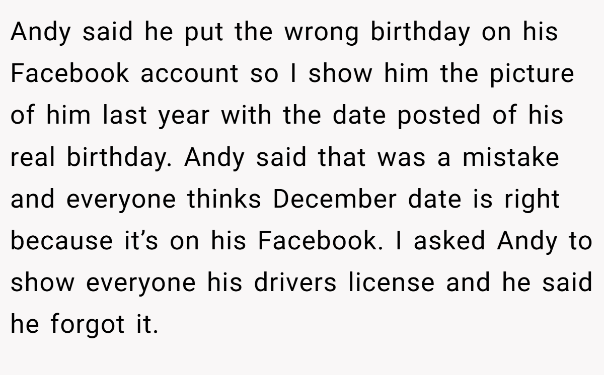 Andy said he put the wrong birthday on his Facebook account so I show him the picture of him last year with the date posted of his real birthday. Andy said that was a mistake and everyone thinks December date is right because it’s on his Facebook. I asked Andy to show everyone his drivers license and he said he forgot it.