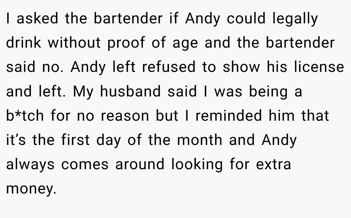 I asked the bartender if Andy could legally drink without proof of age and the bartender said no. Andy left refused to show his license and left. My husband said I was being a b*tch for no reason but I reminded him that it’s the first day of the month and Andy always comes around looking for extra money.