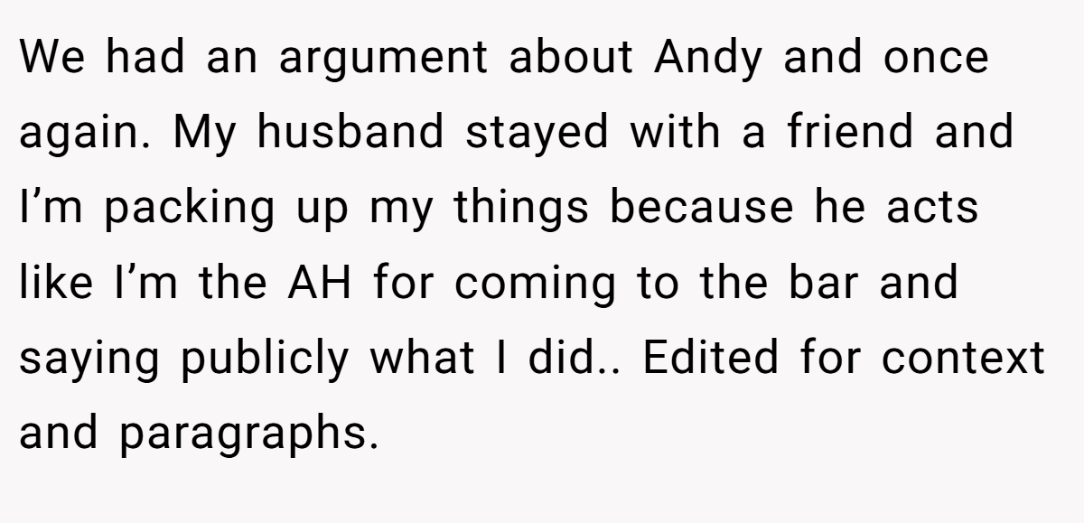 We had an argument about Andy and once again. My husband stayed with a friend and I’m packing up my things because he acts like I’m the AH for coming to the bar and saying publicly what I did.. Edited for context and paragraphs.