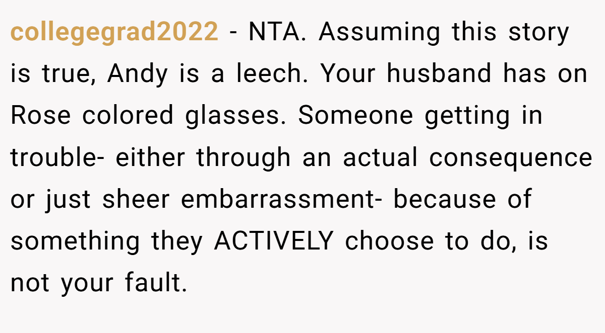 collegegrad2022 - NTA. Assuming this story is true, Andy is a leech. Your husband has on Rose colored glasses. Someone getting in trouble- either through an actual consequence or just sheer embarrassment- because of something they ACTIVELY choose to do, is not your fault.