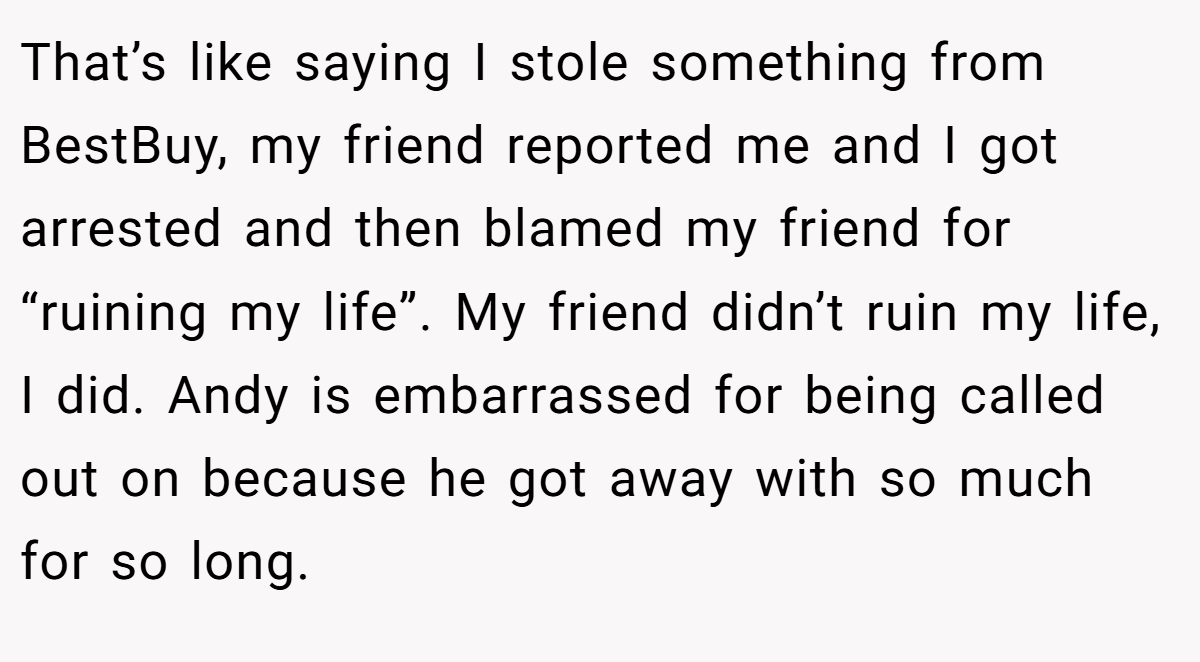 That’s like saying I stole something from BestBuy, my friend reported me and I got arrested and then blamed my friend for “ruining my life”. My friend didn’t ruin my life, I did. Andy is embarrassed for being called out on because he got away with so much for so long.