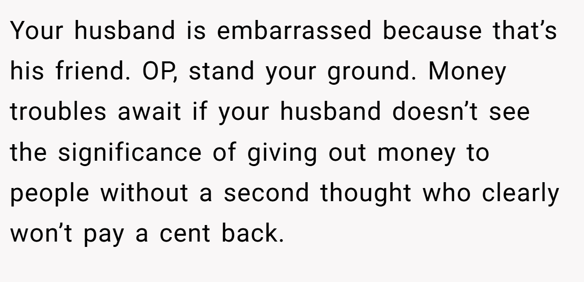 Your husband is embarrassed because that’s his friend. OP, stand your ground. Money troubles await if your husband doesn’t see the significance of giving out money to people without a second thought who clearly won’t pay a cent back.