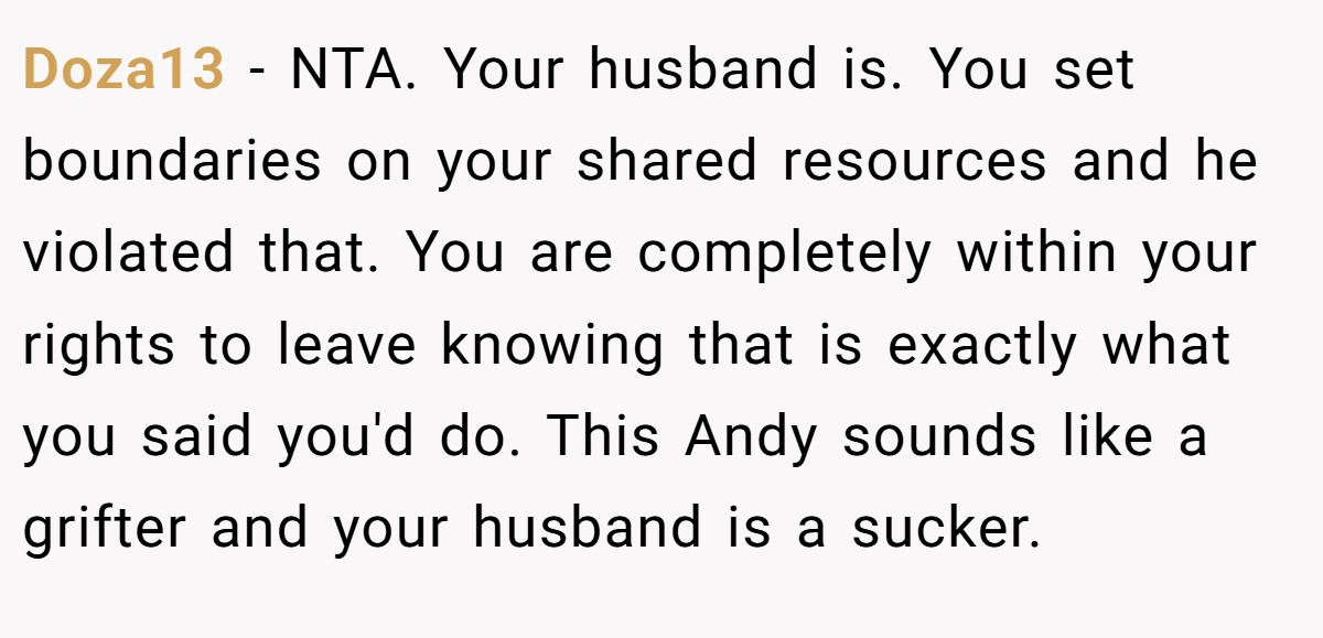 Doza13 - NTA. Your husband is. You set boundaries on your shared resources and he violated that. You are completely within your rights to leave knowing that is exactly what you said you'd do. This Andy sounds like a grifter and your husband is a sucker.