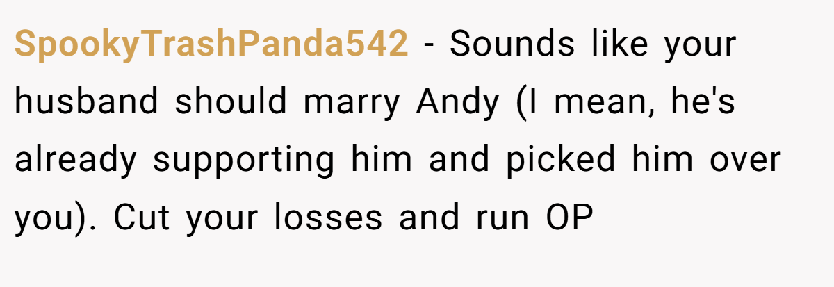 SpookyTrashPanda542 - Sounds like your husband should marry Andy (I mean, he's already supporting him and picked him over you). Cut your losses and run OP