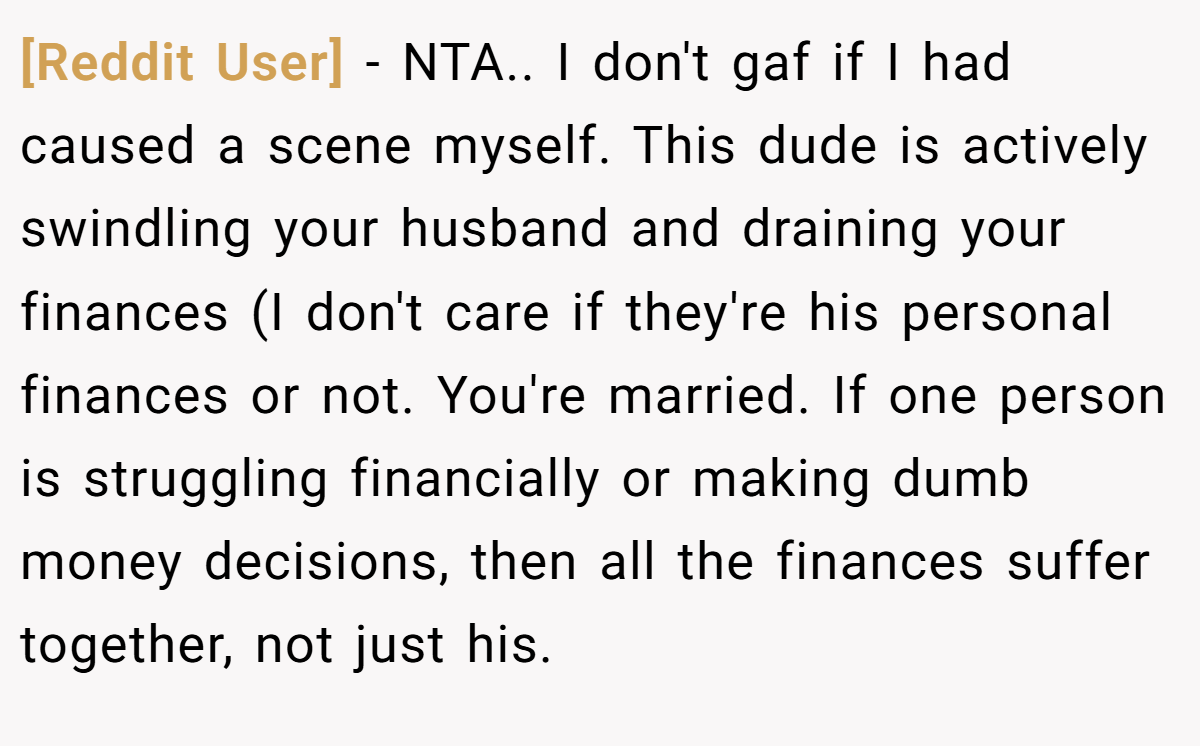 [Reddit User] - NTA.. I don't gaf if I had caused a scene myself. This dude is actively swindling your husband and draining your finances (I don't care if they're his personal finances or not. You're married. If one person is struggling financially or making dumb money decisions, then all the finances suffer together, not just his.