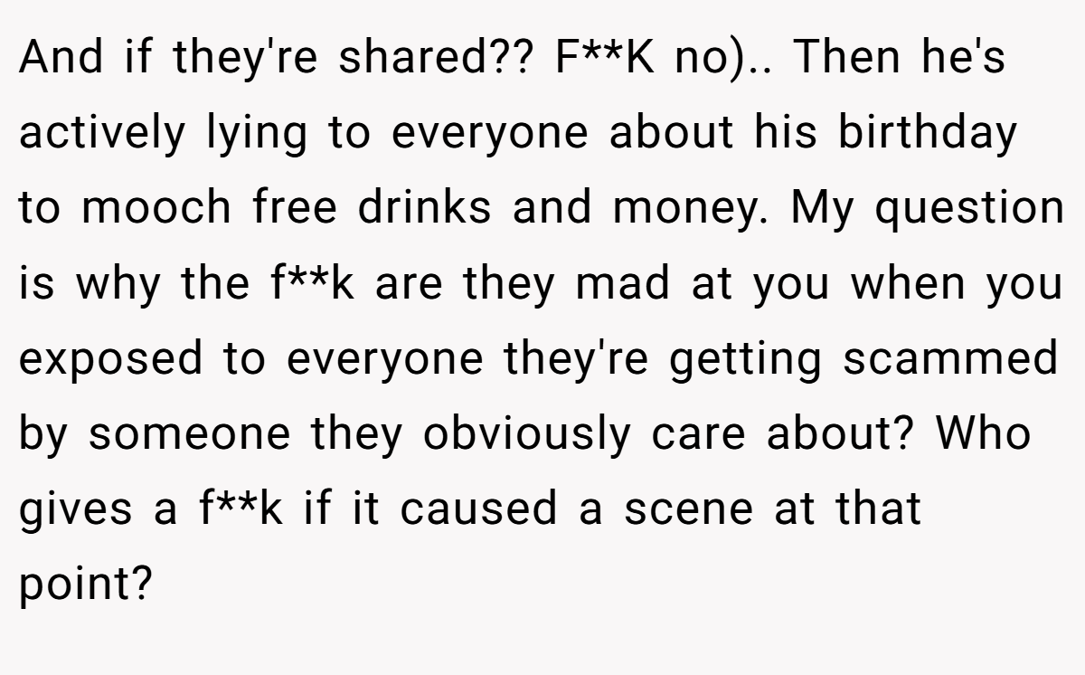 And if they're shared?? F**K no).. Then he's actively lying to everyone about his birthday to mooch free drinks and money. My question is why the f**k are they mad at you when you exposed to everyone they're getting scammed by someone they obviously care about? Who gives a f**k if it caused a scene at that point?