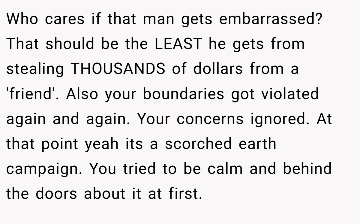 Who cares if that man gets embarrassed? That should be the LEAST he gets from stealing THOUSANDS of dollars from a 'friend'. Also your boundaries got violated again and again. Your concerns ignored. At that point yeah its a scorched earth campaign. You tried to be calm and behind the doors about it at first.