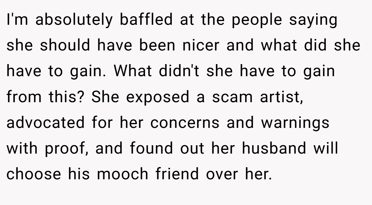 I'm absolutely baffled at the people saying she should have been nicer and what did she have to gain. What didn't she have to gain from this? She exposed a scam artist, advocated for her concerns and warnings with proof, and found out her husband will choose his mooch friend over her.
