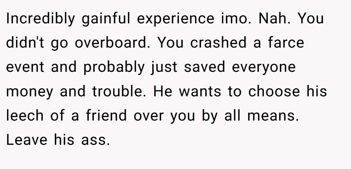Incredibly gainful experience imo. Nah. You didn't go overboard. You crashed a farce event and probably just saved everyone money and trouble. He wants to choose his leech of a friend over you by all means. Leave his ass.