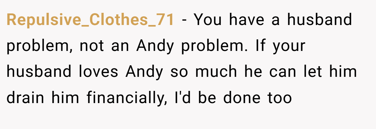 Repulsive_Clothes_71 - You have a husband problem, not an Andy problem. If your husband loves Andy so much he can let him drain him financially, I'd be done too