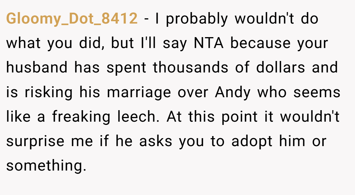 Gloomy_Dot_8412 - I probably wouldn't do what you did, but I'll say NTA because your husband has spent thousands of dollars and is risking his marriage over Andy who seems like a freaking leech. At this point it wouldn't surprise me if he asks you to adopt him or something.