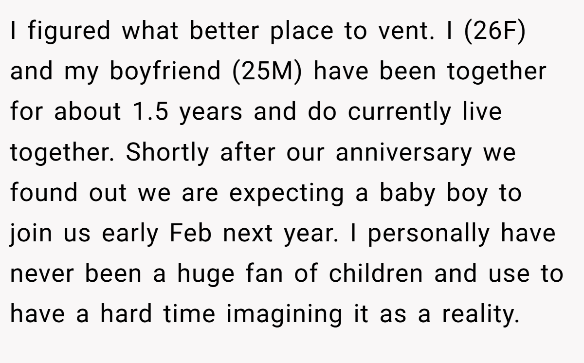 I figured what better place to vent. I (26F) and my boyfriend (25M) have been together for about 1.5 years and do currently live together. Shortly after our anniversary we found out we are expecting a baby boy to join us early Feb next year. I personally have never been a huge fan of children and use to have a hard time imagining it as a reality.