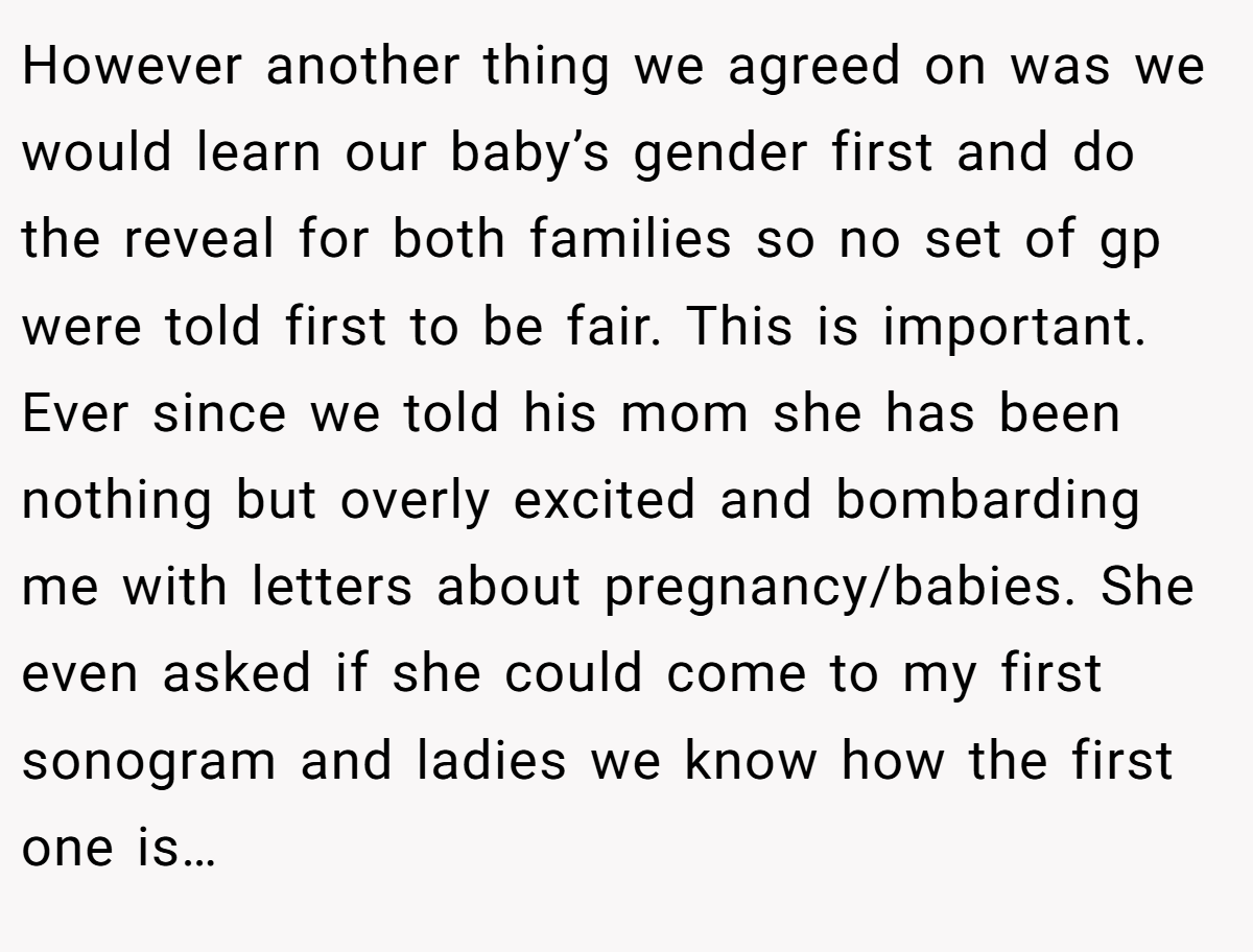 However another thing we agreed on was we would learn our baby’s gender first and do the reveal for both families so no set of gp were told first to be fair. This is important. Ever since we told his mom she has been nothing but overly excited and bombarding me with letters about pregnancy/babies. She even asked if she could come to my first sonogram and ladies we know how the first one is…