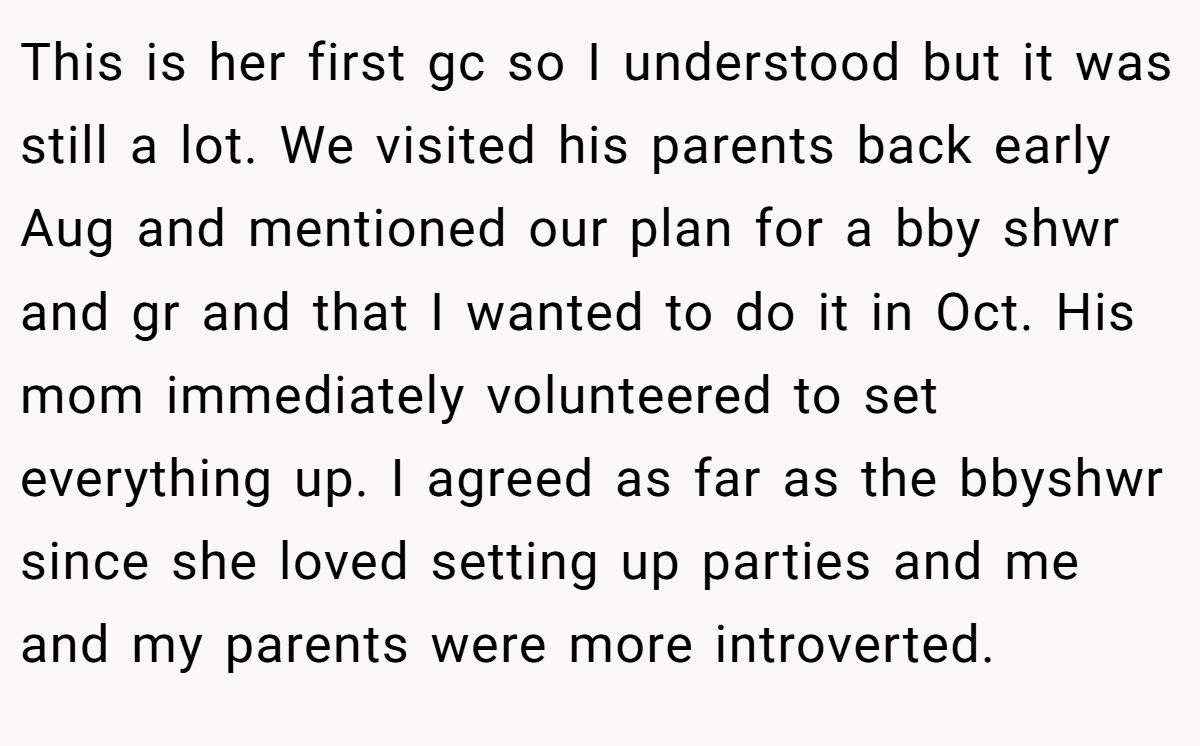 This is her first gc so I understood but it was still a lot. We visited his parents back early Aug and mentioned our plan for a bby shwr and gr and that I wanted to do it in Oct. His mom immediately volunteered to set everything up. I agreed as far as the bbyshwr since she loved setting up parties and me and my parents were more introverted.
