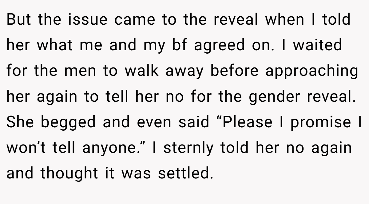 But the issue came to the reveal when I told her what me and my bf agreed on. I waited for the men to walk away before approaching her again to tell her no for the gender reveal. She begged and even said “Please I promise I won’t tell anyone.” I sternly told her no again and thought it was settled.