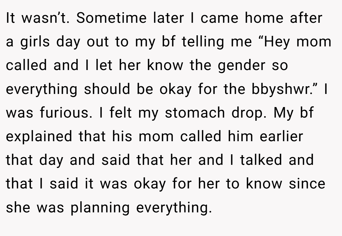 It wasn’t. Sometime later I came home after a girls day out to my bf telling me “Hey mom called and I let her know the gender so everything should be okay for the bbyshwr.” I was furious. I felt my stomach drop. My bf explained that his mom called him earlier that day and said that her and I talked and that I said it was okay for her to know since she was planning everything.