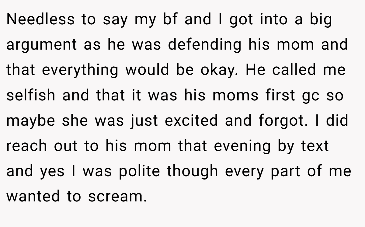 Needless to say my bf and I got into a big argument as he was defending his mom and that everything would be okay. He called me selfish and that it was his moms first gc so maybe she was just excited and forgot. I did reach out to his mom that evening by text and yes I was polite though every part of me wanted to scream.