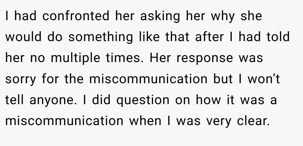 I had confronted her asking her why she would do something like that after I had told her no multiple times. Her response was sorry for the miscommunication but I won’t tell anyone. I did question on how it was a miscommunication when I was very clear.