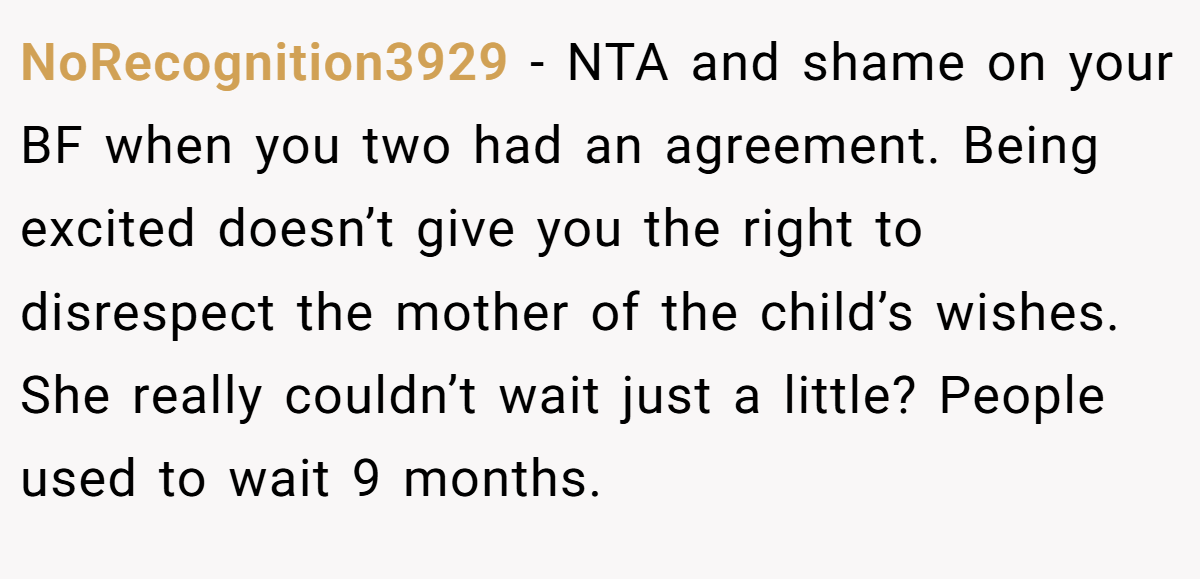 NoRecognition3929 − NTA and shame on your BF when you two had an agreement. Being excited doesn’t give you the right to disrespect the mother of the child’s wishes. She really couldn’t wait just a little? People used to wait 9 months.