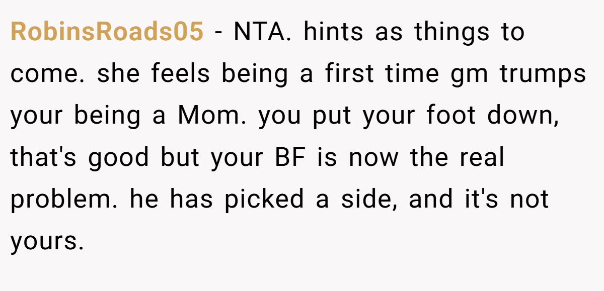 RobinsRoads05 − NTA. hints as things to come. she feels being a first time gm trumps your being a Mom. you put your foot down, that's good but your BF is now the real problem. he has picked a side, and it's not yours.