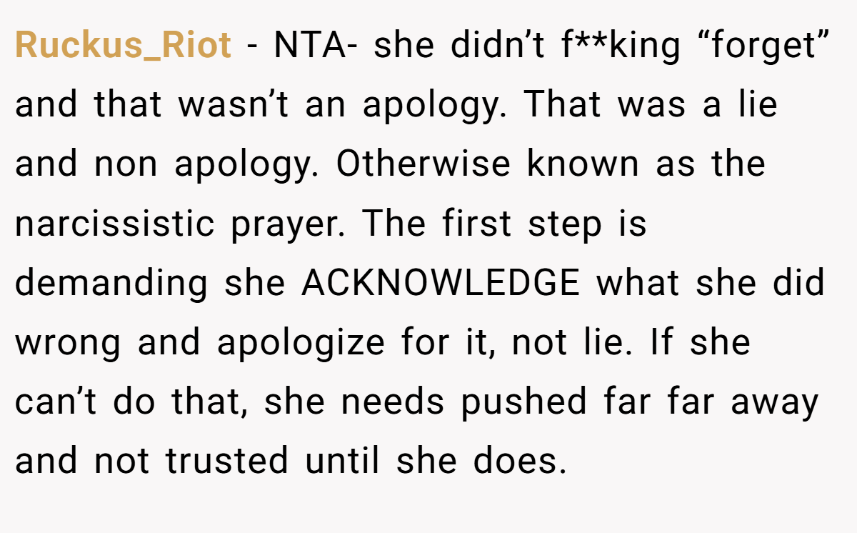 Ruckus_Riot − NTA- she didn’t f**king “forget” and that wasn’t an apology. That was a lie and non apology. Otherwise known as the narcissistic prayer. The first step is demanding she ACKNOWLEDGE what she did wrong and apologize for it, not lie. If she can’t do that, she needs pushed far far away and not trusted until she does.