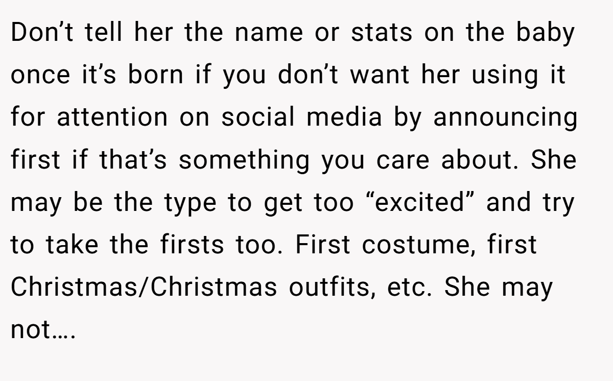 Don’t tell her the name or stats on the baby once it’s born if you don’t want her using it for attention on social media by announcing first if that’s something you care about. She may be the type to get too “excited” and try to take the firsts too. First costume, first Christmas/Christmas outfits, etc. She may not….