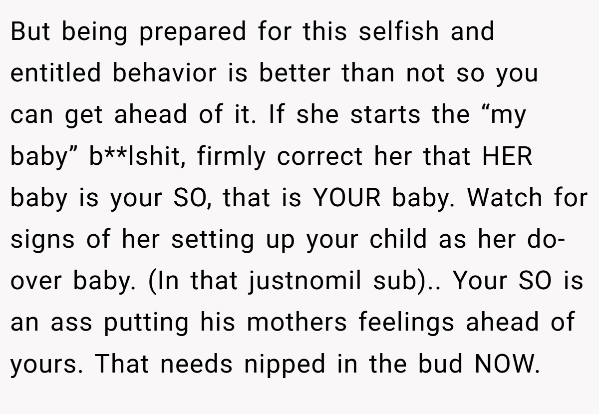But being prepared for this selfish and entitled behavior is better than not so you can get ahead of it. If she starts the “my baby” b**lshit, firmly correct her that HER baby is your SO, that is YOUR baby. Watch for signs of her setting up your child as her do-over baby. (In that justnomil sub).. Your SO is an ass putting his mothers feelings ahead of yours. That needs nipped in the bud NOW.