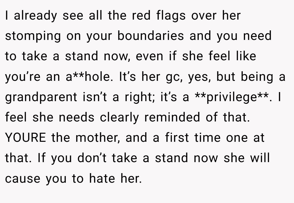 I already see all the red flags over her stomping on your boundaries and you need to take a stand now, even if she feel like you’re an a**hole. It’s her gc, yes, but being a grandparent isn’t a right; it’s a **privilege**. I feel she needs clearly reminded of that. YOURE the mother, and a first time one at that. If you don’t take a stand now she will cause you to hate her.