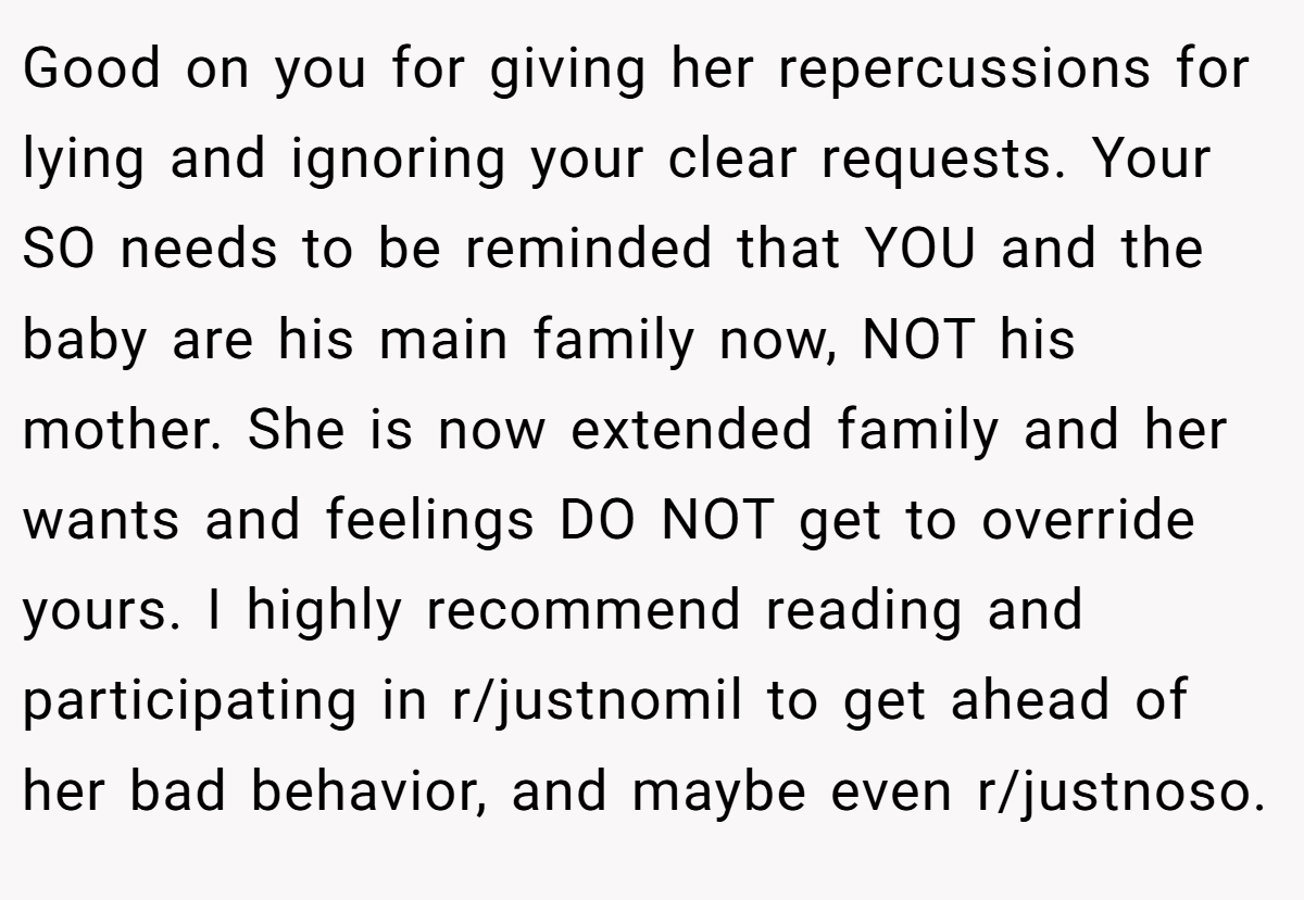 Good on you for giving her repercussions for lying and ignoring your clear requests. Your SO needs to be reminded that YOU and the baby are his main family now, NOT his mother. She is now extended family and her wants and feelings DO NOT get to override yours. I highly recommend reading and participating in r/justnomil to get ahead of her bad behavior, and maybe even r/justnoso.