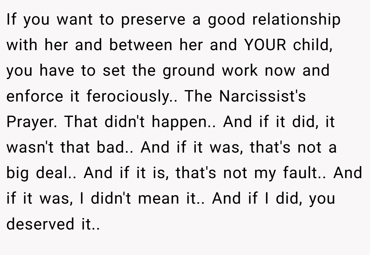 If you want to preserve a good relationship with her and between her and YOUR child, you have to set the ground work now and enforce it ferociously.. The Narcissist's Prayer. That didn't happen.. And if it did, it wasn't that bad.. And if it was, that's not a big deal.. And if it is, that's not my fault.. And if it was, I didn't mean it.. And if I did, you deserved it..
