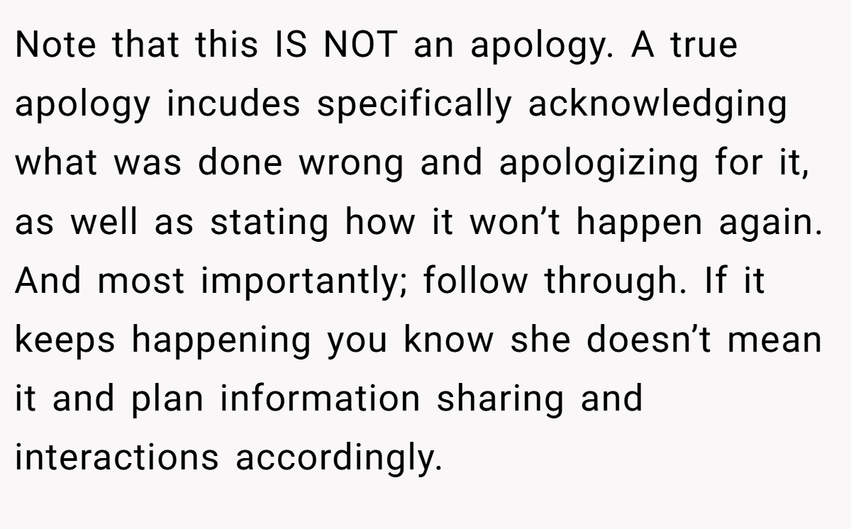 Note that this IS NOT an apology. A true apology incudes specifically acknowledging what was done wrong and apologizing for it, as well as stating how it won’t happen again. And most importantly; follow through. If it keeps happening you know she doesn’t mean it and plan information sharing and interactions accordingly.