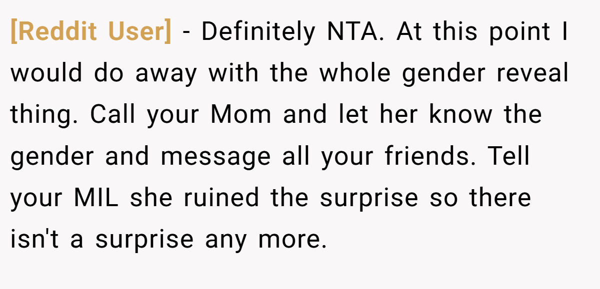 [Reddit User] − Definitely NTA. At this point I would do away with the whole gender reveal thing. Call your Mom and let her know the gender and message all your friends. Tell your MIL she ruined the surprise so there isn't a surprise any more.